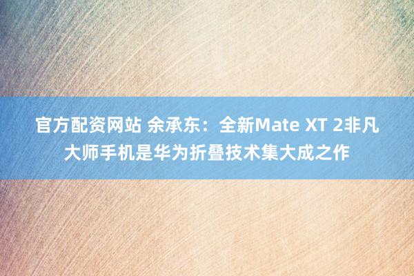 官方配资网站 余承东：全新Mate XT 2非凡大师手机是华为折叠技术集大成之作