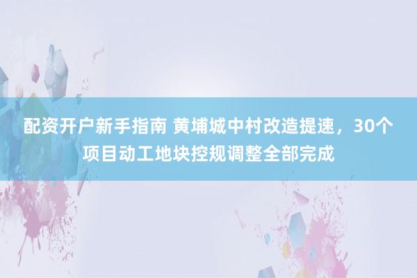 配资开户新手指南 黄埔城中村改造提速，30个项目动工地块控规调整全部完成