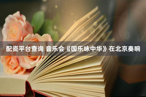 配资平台查询 音乐会《国乐咏中华》在北京奏响