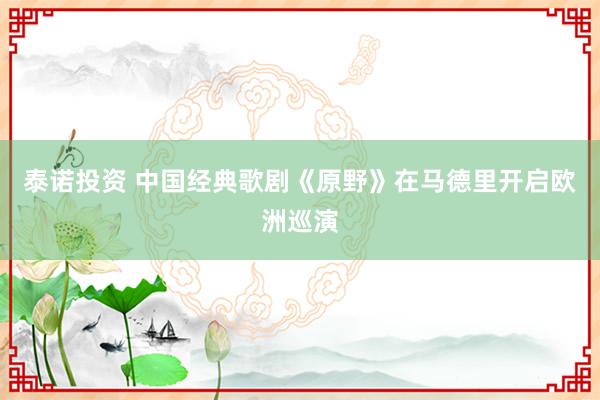 泰诺投资 中国经典歌剧《原野》在马德里开启欧洲巡演