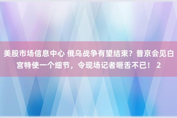 美股市场信息中心 俄乌战争有望结束？普京会见白宫特使一个细节，令现场记者咂舌不已！ 2