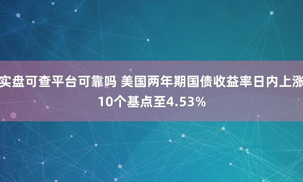 实盘可查平台可靠吗 美国两年期国债收益率日内上涨10个基点至4.53%