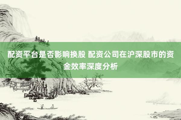 配资平台是否影响换股 配资公司在沪深股市的资金效率深度分析
