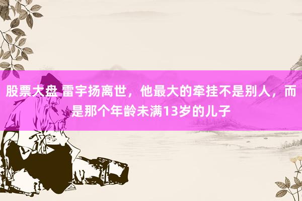 股票大盘 雷宇扬离世，他最大的牵挂不是别人，而是那个年龄未满13岁的儿子