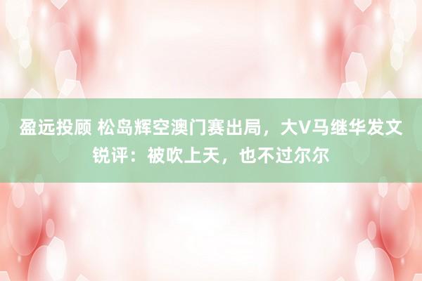 盈远投顾 松岛辉空澳门赛出局，大V马继华发文锐评：被吹上天，也不过尔尔