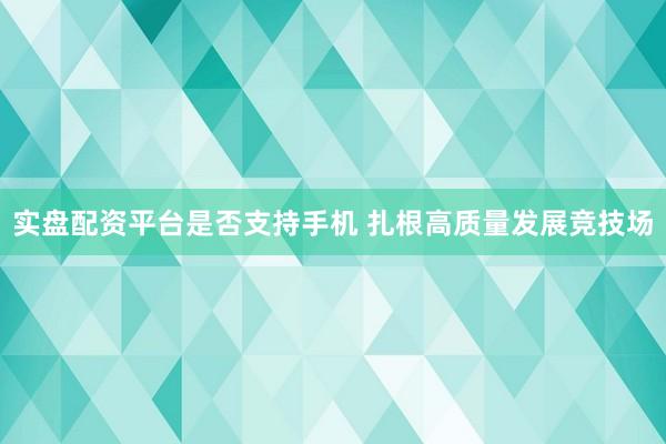 实盘配资平台是否支持手机 扎根高质量发展竞技场