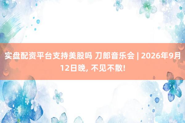 实盘配资平台支持美股吗 刀郎音乐会 | 2026年9月12日晚, 不见不散!