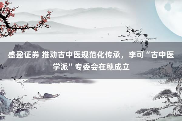盛盈证券 推动古中医规范化传承，李可“古中医学派”专委会在穗成立