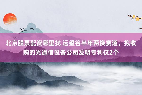 北京股票配资哪里找 远望谷半年两换赛道，拟收购的光通信设备公司发明专利仅2个