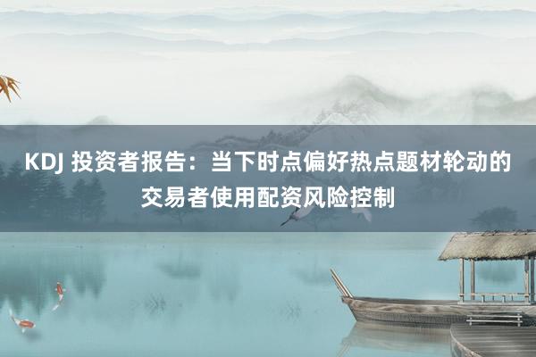 KDJ 投资者报告：当下时点偏好热点题材轮动的交易者使用配资风险控制