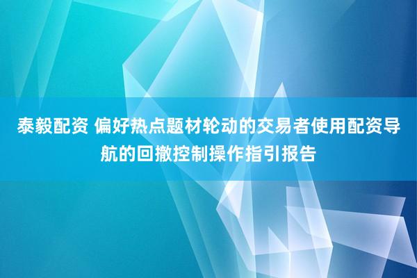 泰毅配资 偏好热点题材轮动的交易者使用配资导航的回撤控制操作指引报告
