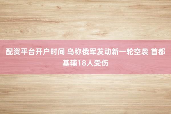 配资平台开户时间 乌称俄军发动新一轮空袭 首都基辅18人受伤