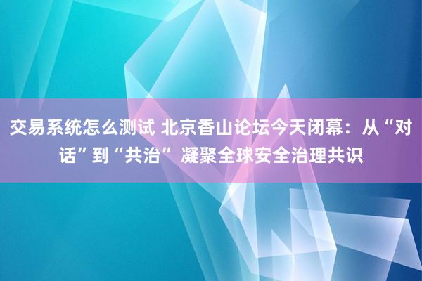 交易系统怎么测试 北京香山论坛今天闭幕：从“对话”到“共治” 凝聚全球安全治理共识