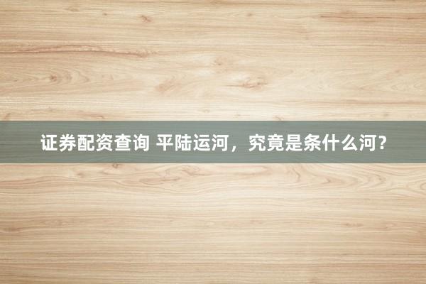 证券配资查询 平陆运河，究竟是条什么河？