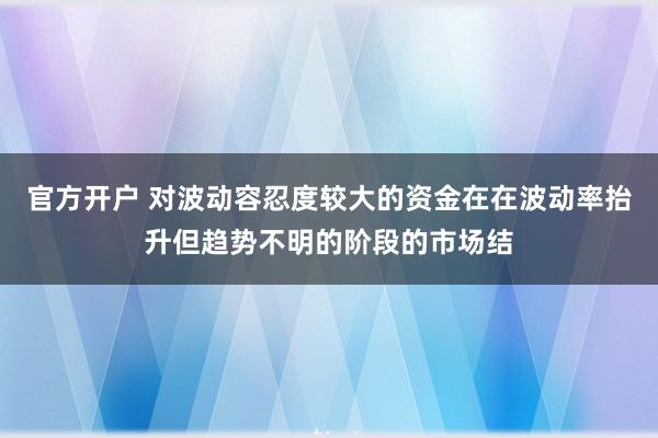 官方开户 对波动容忍度较大的资金在在波动率抬升但趋势不明的阶段的市场结