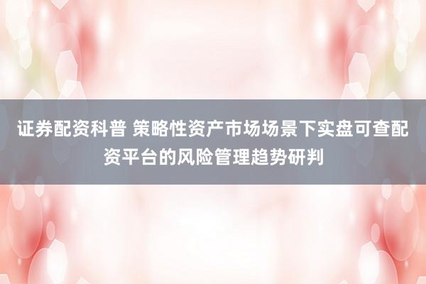 证券配资科普 策略性资产市场场景下实盘可查配资平台的风险管理趋势研判