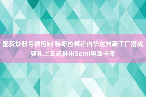 配资炒股亏损控制 特斯拉将在内华达州新工厂落成典礼上正式推出Semi电动卡车