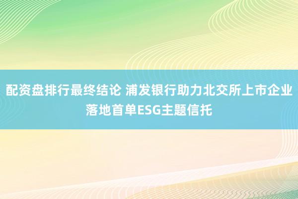 配资盘排行最终结论 浦发银行助力北交所上市企业落地首单ESG主题信托