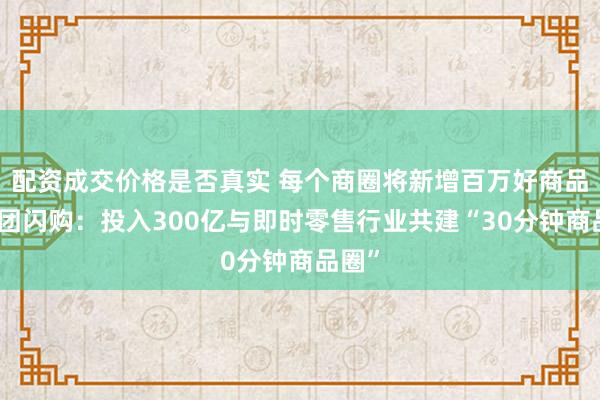 配资成交价格是否真实 每个商圈将新增百万好商品，美团闪购：投入300亿与即时零售行业共建“30分钟商品圈”