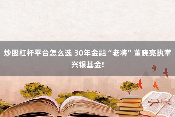 炒股杠杆平台怎么选 30年金融“老将”董晓亮执掌兴银基金!