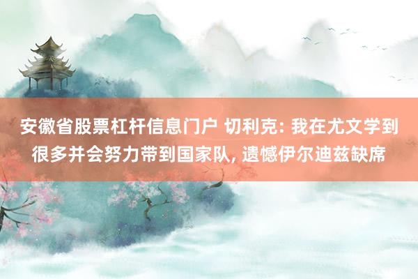 安徽省股票杠杆信息门户 切利克: 我在尤文学到很多并会努力带到国家队, 遗憾伊尔迪兹缺席