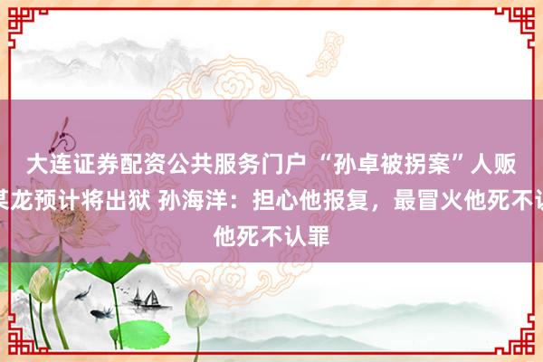 大连证券配资公共服务门户 “孙卓被拐案”人贩吴某龙预计将出狱 孙海洋：担心他报复，最冒火他死不认罪