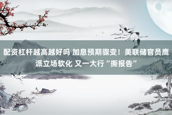 配资杠杆越高越好吗 加息预期骤变!美联储官员鹰派立场软化 又一大行“撕报告”