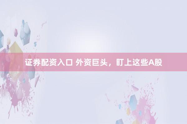 证券配资入口 外资巨头，盯上这些A股