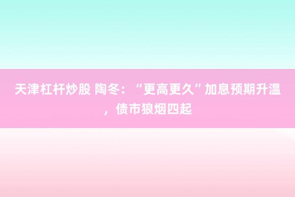 天津杠杆炒股 陶冬：“更高更久”加息预期升温，债市狼烟四起