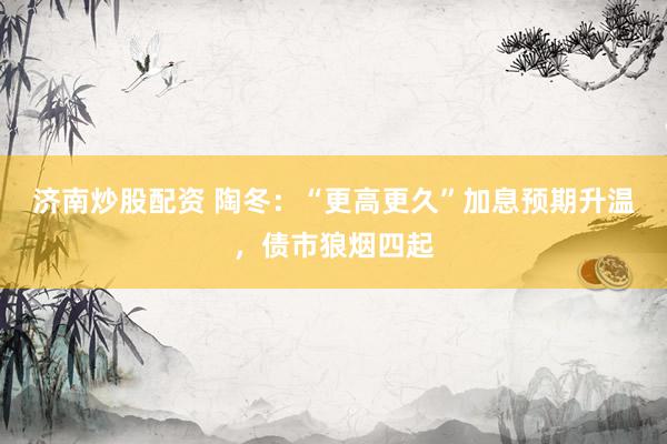 济南炒股配资 陶冬：“更高更久”加息预期升温，债市狼烟四起