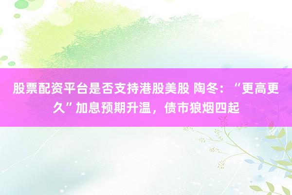 股票配资平台是否支持港股美股 陶冬：“更高更久”加息预期升温，债市狼烟四起