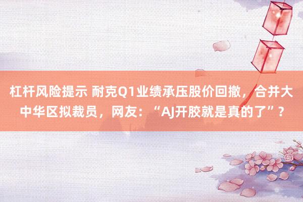 杠杆风险提示 耐克Q1业绩承压股价回撤，合并大中华区拟裁员，网友：“AJ开胶就是真的了”？