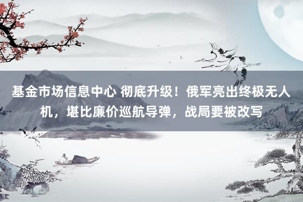 基金市场信息中心 彻底升级！俄军亮出终极无人机，堪比廉价巡航导弹，战局要被改写