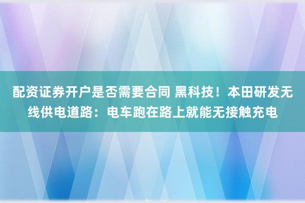 配资证券开户是否需要合同 黑科技！本田研发无线供电道路：电车跑在路上就能无接触充电