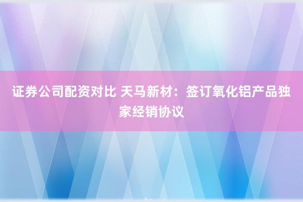 证券公司配资对比 天马新材：签订氧化铝产品独家经销协议
