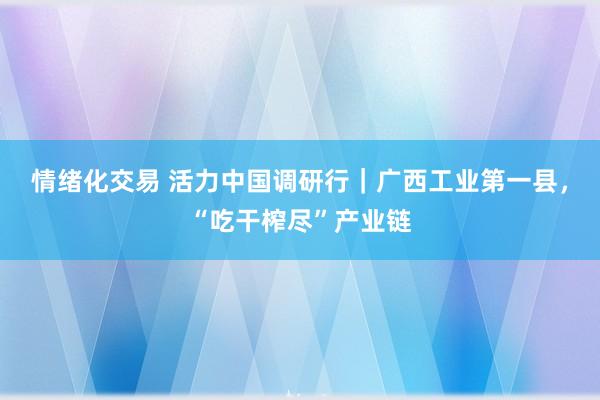 情绪化交易 活力中国调研行｜广西工业第一县，“吃干榨尽”产业链