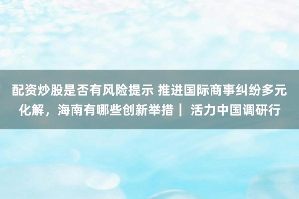 配资炒股是否有风险提示 推进国际商事纠纷多元化解，海南有哪些创新举措｜ 活力中国调研行